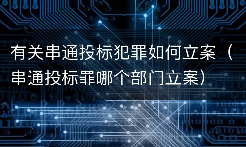 有关串通投标犯罪如何立案（串通投标罪哪个部门立案）