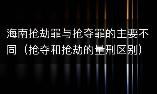 海南抢劫罪与抢夺罪的主要不同（抢夺和抢劫的量刑区别）