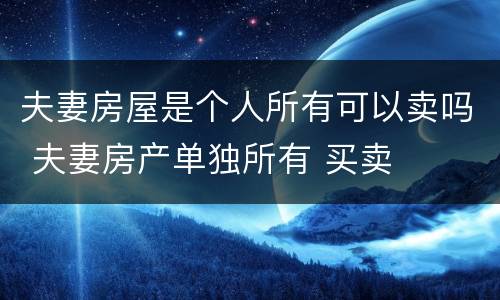 夫妻房屋是个人所有可以卖吗 夫妻房产单独所有 买卖