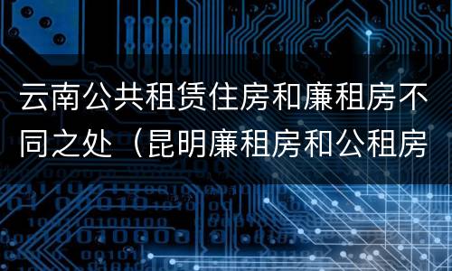 云南公共租赁住房和廉租房不同之处（昆明廉租房和公租房的区别）