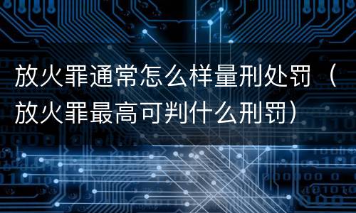 放火罪通常怎么样量刑处罚（放火罪最高可判什么刑罚）