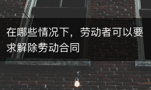 在哪些情况下，劳动者可以要求解除劳动合同