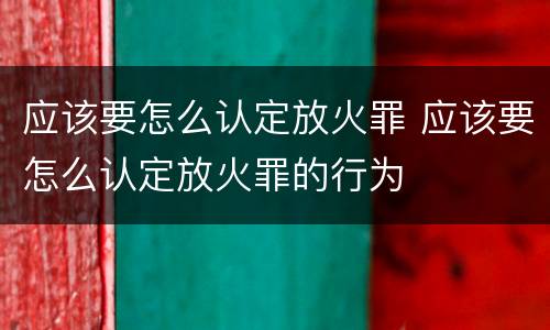 应该要怎么认定放火罪 应该要怎么认定放火罪的行为