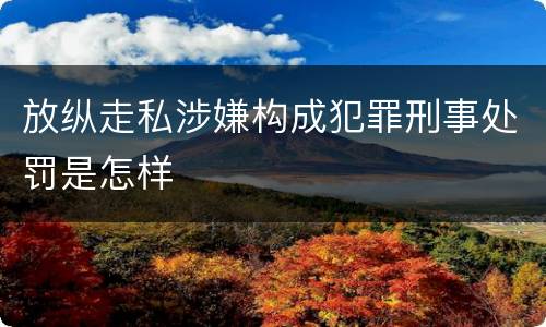 放纵走私涉嫌构成犯罪刑事处罚是怎样