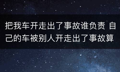 把我车开走出了事故谁负责 自己的车被别人开走出了事故算谁的