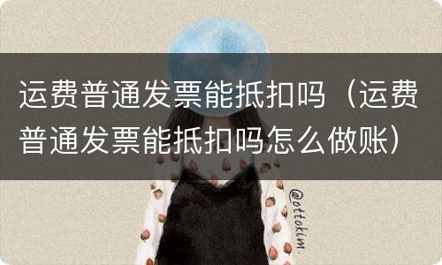 运费普通发票能抵扣吗（运费普通发票能抵扣吗怎么做账）