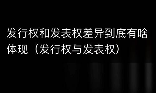 发行权和发表权差异到底有啥体现（发行权与发表权）