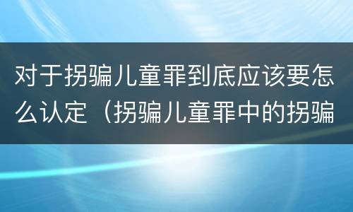 对于拐骗儿童罪到底应该要怎么认定（拐骗儿童罪中的拐骗如何认定）