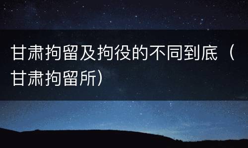 甘肃拘留及拘役的不同到底（甘肃拘留所）