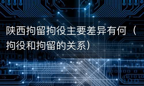 陕西拘留拘役主要差异有何（拘役和拘留的关系）