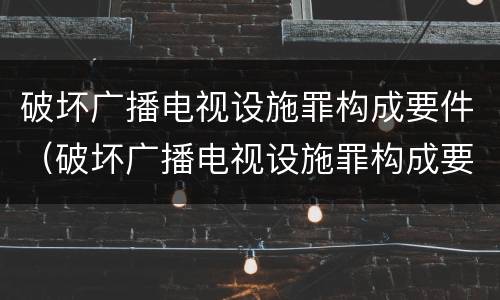 破坏广播电视设施罪构成要件（破坏广播电视设施罪构成要件有哪些）