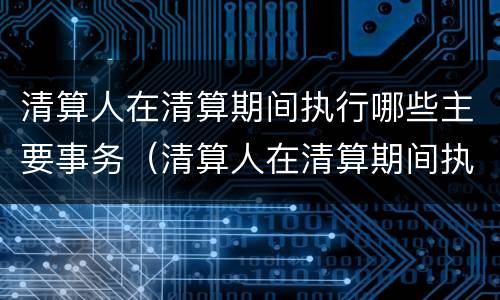 清算人在清算期间执行哪些主要事务（清算人在清算期间执行哪些主要事务）