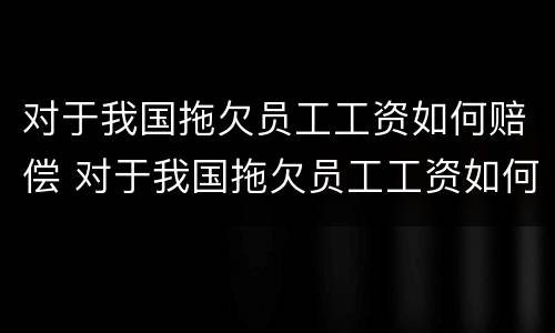 对于我国拖欠员工工资如何赔偿 对于我国拖欠员工工资如何赔偿呢