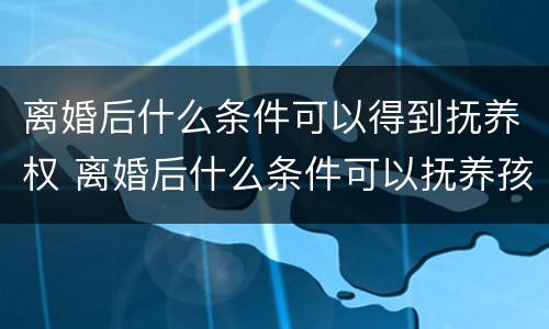离婚后什么条件可以得到抚养权 离婚后什么条件可以抚养孩子