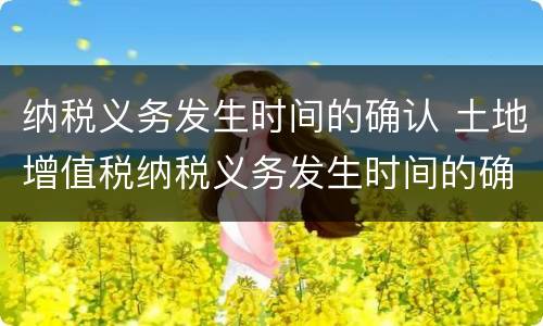 纳税义务发生时间的确认 土地增值税纳税义务发生时间的确认