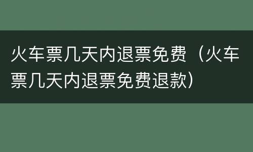 火车票几天内退票免费（火车票几天内退票免费退款）