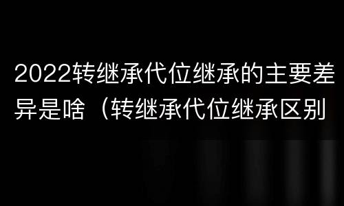 2022转继承代位继承的主要差异是啥（转继承代位继承区别）