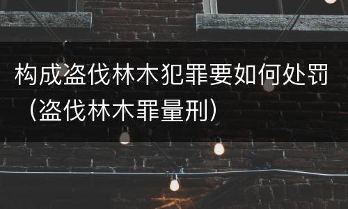 构成盗伐林木犯罪要如何处罚（盗伐林木罪量刑）