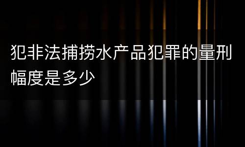 犯非法捕捞水产品犯罪的量刑幅度是多少