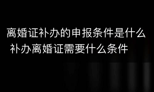 离婚证补办的申报条件是什么 补办离婚证需要什么条件