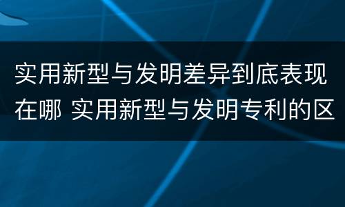 实用新型与发明差异到底表现在哪 实用新型与发明专利的区别有哪些