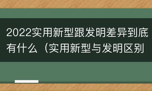 2022实用新型跟发明差异到底有什么（实用新型与发明区别）