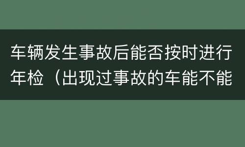 车辆发生事故后能否按时进行年检（出现过事故的车能不能过年检）