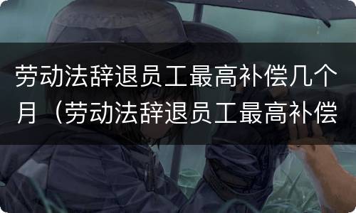 劳动法辞退员工最高补偿几个月（劳动法辞退员工最高补偿几个月工资）