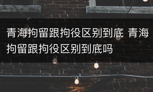 青海拘留跟拘役区别到底 青海拘留跟拘役区别到底吗
