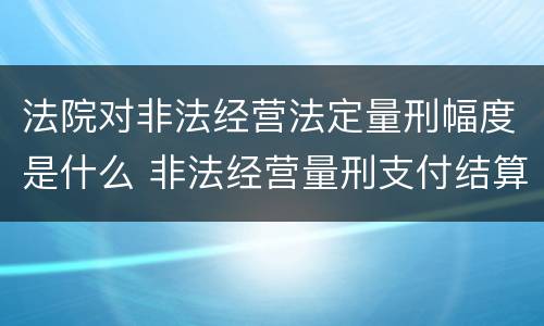 法院对非法经营法定量刑幅度是什么 非法经营量刑支付结算标准2020