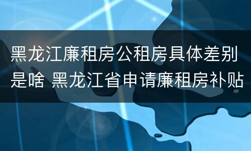 黑龙江廉租房公租房具体差别是啥 黑龙江省申请廉租房补贴条件
