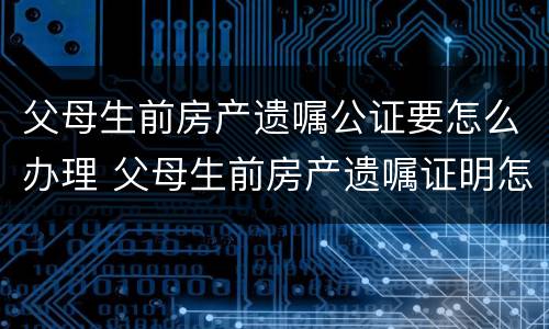 父母生前房产遗嘱公证要怎么办理 父母生前房产遗嘱证明怎么写