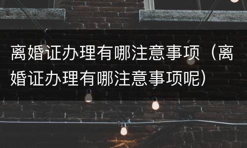 离婚证办理有哪注意事项（离婚证办理有哪注意事项呢）