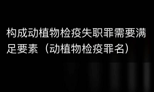 构成动植物检疫失职罪需要满足要素（动植物检疫罪名）