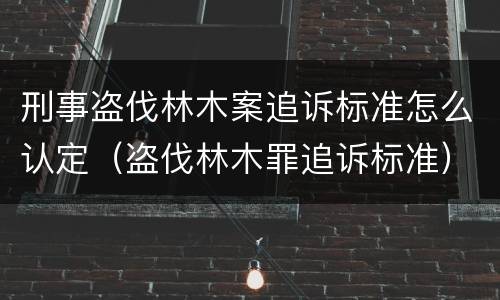 刑事盗伐林木案追诉标准怎么认定（盗伐林木罪追诉标准）