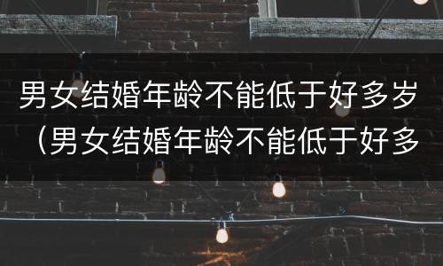 男女结婚年龄不能低于好多岁（男女结婚年龄不能低于好多岁了）