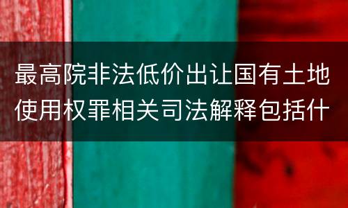 最高院非法低价出让国有土地使用权罪相关司法解释包括什么