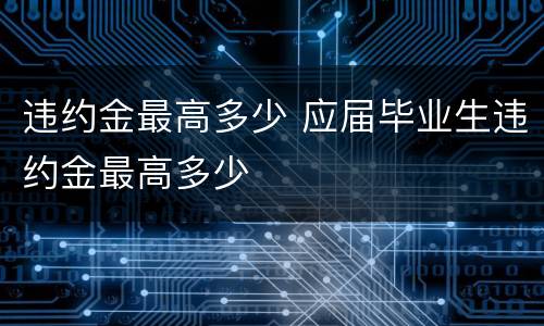 违约金最高多少 应届毕业生违约金最高多少