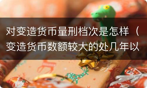 对变造货币量刑档次是怎样（变造货币数额较大的处几年以下有期徒刑）