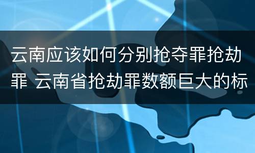 云南应该如何分别抢夺罪抢劫罪 云南省抢劫罪数额巨大的标准