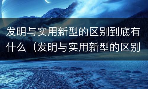 发明与实用新型的区别到底有什么（发明与实用新型的区别到底有什么关系）