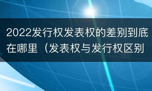 2022发行权发表权的差别到底在哪里（发表权与发行权区别）