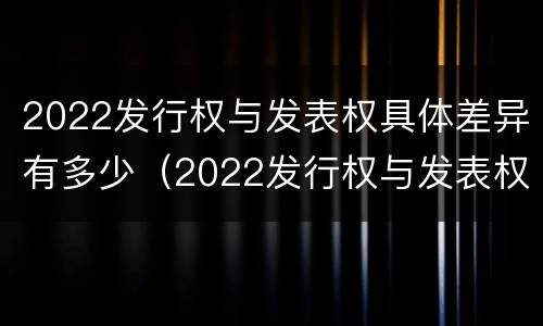 2022发行权与发表权具体差异有多少（2022发行权与发表权具体差异有多少年）