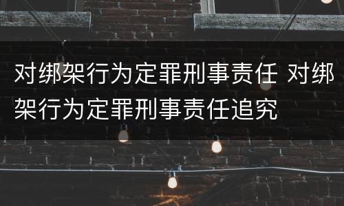 对绑架行为定罪刑事责任 对绑架行为定罪刑事责任追究