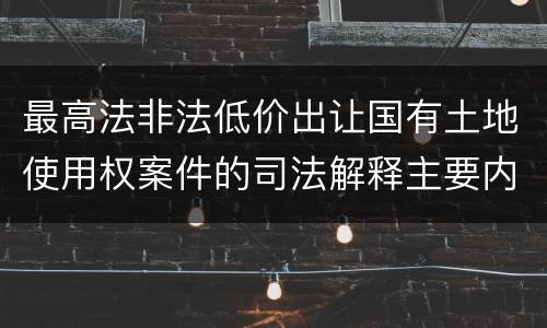 最高法非法低价出让国有土地使用权案件的司法解释主要内容都有哪些