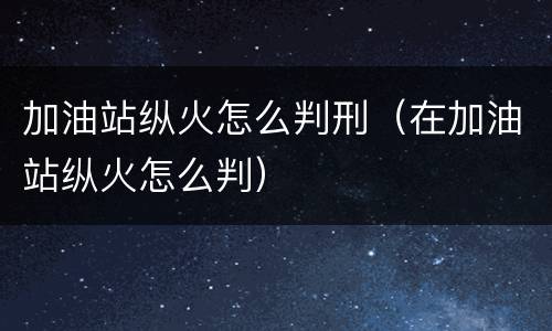 加油站纵火怎么判刑（在加油站纵火怎么判）