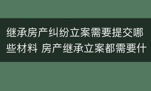 继承房产纠纷立案需要提交哪些材料 房产继承立案都需要什么资料