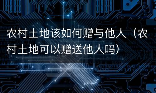农村土地该如何赠与他人（农村土地可以赠送他人吗）