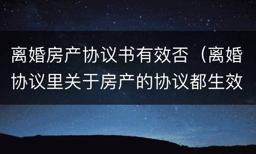 离婚房产协议书有效否（离婚协议里关于房产的协议都生效吗）