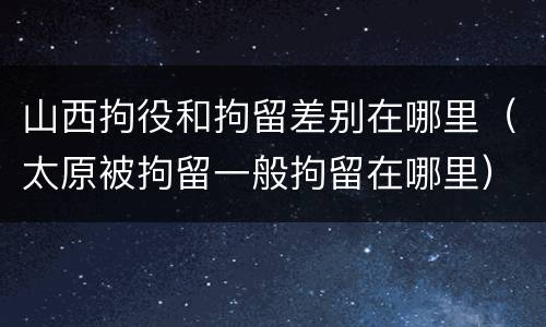 山西拘役和拘留差别在哪里（太原被拘留一般拘留在哪里）